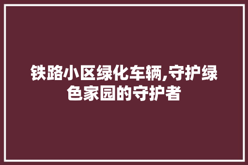 铁路小区绿化车辆,守护绿色家园的守护者