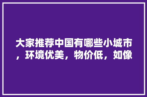 大家推荐中国有哪些小城市，环境优美，物价低，如像云南丽江的，临朐水果草莓种植基地在哪里。 大家推荐中国有哪些小城市，环境优美，物价低，如像云南丽江的，临朐水果草莓种植基地在哪里。 畜牧养殖