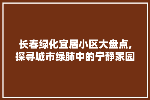 长春绿化宜居小区大盘点,探寻城市绿肺中的宁静家园