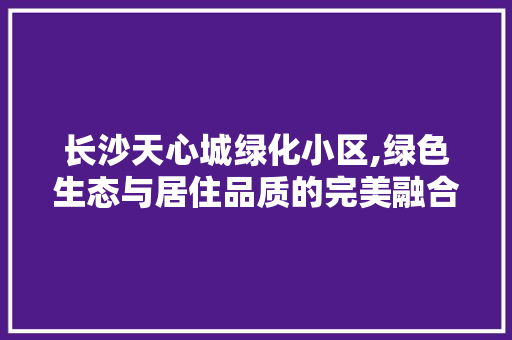 长沙天心城绿化小区,绿色生态与居住品质的完美融合