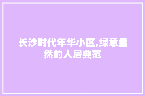 长沙时代年华小区,绿意盎然的人居典范