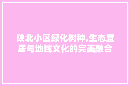 陕北小区绿化树种,生态宜居与地域文化的完美融合