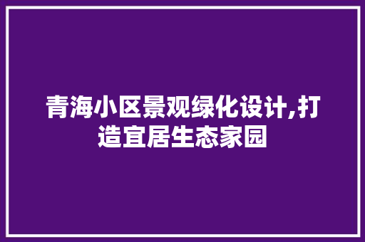 青海小区景观绿化设计,打造宜居生态家园