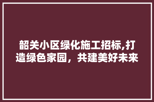 韶关小区绿化施工招标,打造绿色家园，共建美好未来