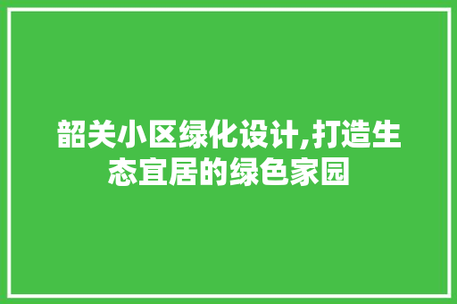 韶关小区绿化设计,打造生态宜居的绿色家园