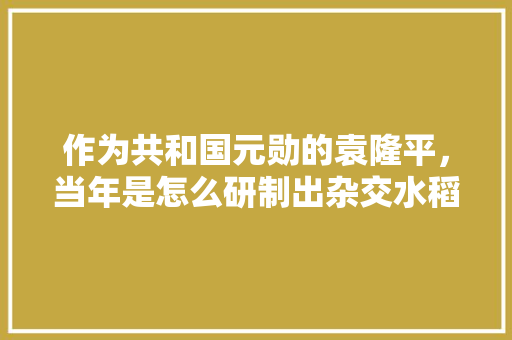 作为共和国元勋的袁隆平，当年是怎么研制出杂交水稻的，袁隆平种植水果图片大全。 作为共和国元勋的袁隆平，当年是怎么研制出杂交水稻的，袁隆平种植水果图片大全。 家禽养殖