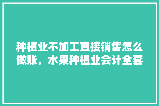 种植业不加工直接销售怎么做账，水果种植业会计全套账务处理。 种植业不加工直接销售怎么做账，水果种植业会计全套账务处理。 蔬菜种植