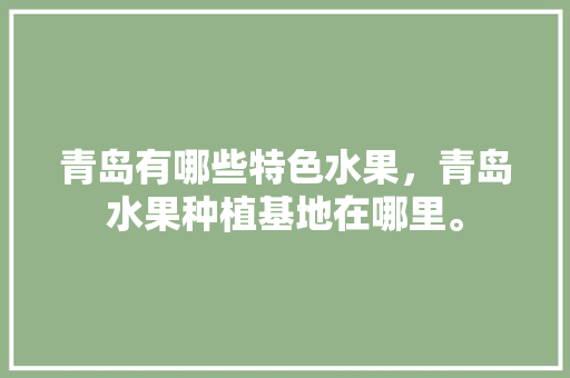 青岛有哪些特色水果，青岛水果种植基地在哪里。 青岛有哪些特色水果，青岛水果种植基地在哪里。 水果种植