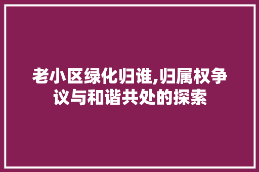 老小区绿化归谁,归属权争议与和谐共处的探索