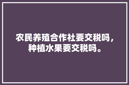 农民养殖合作社要交税吗，种植水果要交税吗。 农民养殖合作社要交税吗，种植水果要交税吗。 水果种植