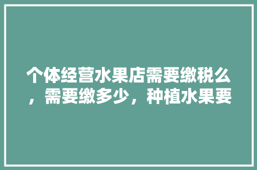 个体经营水果店需要缴税么，需要缴多少，种植水果要交税吗。 个体经营水果店需要缴税么，需要缴多少，种植水果要交税吗。 土壤施肥