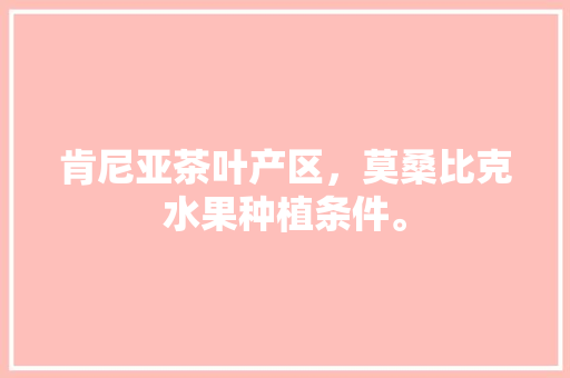 肯尼亚茶叶产区，莫桑比克水果种植条件。 肯尼亚茶叶产区，莫桑比克水果种植条件。 家禽养殖