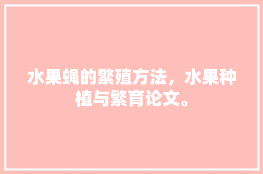 水果蝇的繁殖方法，水果种植与繁育论文。 水果蝇的繁殖方法，水果种植与繁育论文。 水果种植