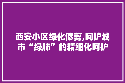 西安小区绿化修剪,呵护城市“绿肺”的精细化呵护