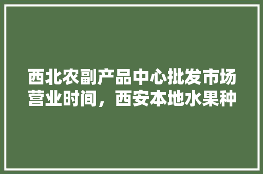 西北农副产品中心批发市场营业时间，西安本地水果种植时间表。 西北农副产品中心批发市场营业时间，西安本地水果种植时间表。 水果种植