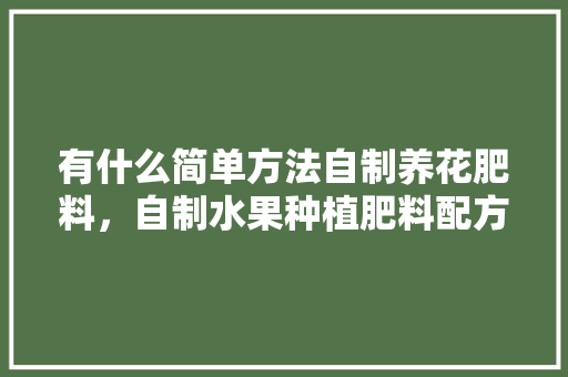 有什么简单方法自制养花肥料，自制水果种植肥料配方。 有什么简单方法自制养花肥料，自制水果种植肥料配方。 蔬菜种植