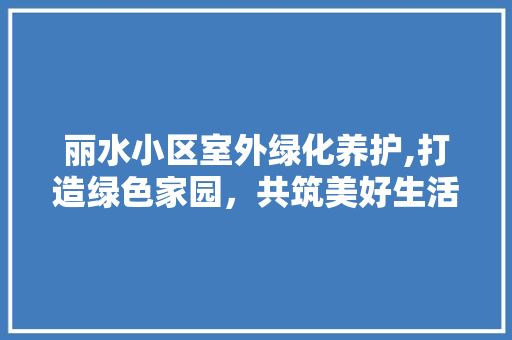 丽水小区室外绿化养护,打造绿色家园，共筑美好生活