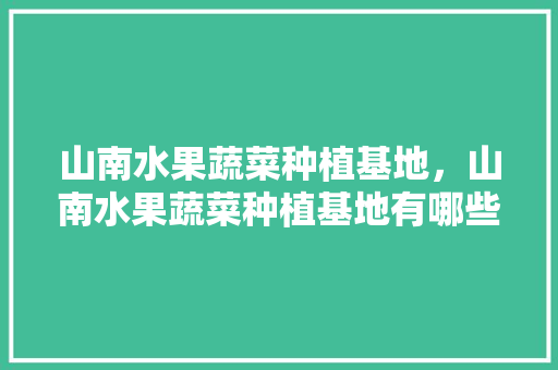 山南水果蔬菜种植基地，山南水果蔬菜种植基地有哪些。 山南水果蔬菜种植基地，山南水果蔬菜种植基地有哪些。 水果种植