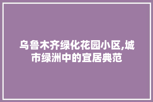 乌鲁木齐绿化花园小区,城市绿洲中的宜居典范