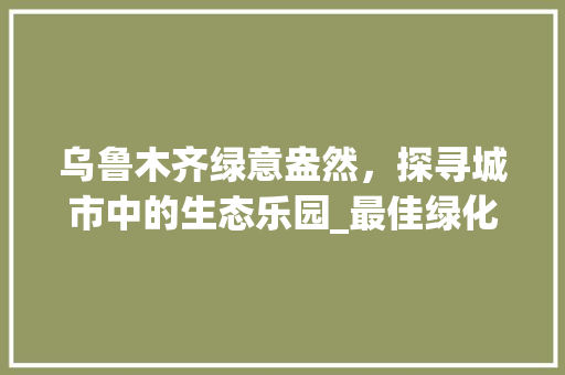 乌鲁木齐绿意盎然，探寻城市中的生态乐园_最佳绿化小区推荐