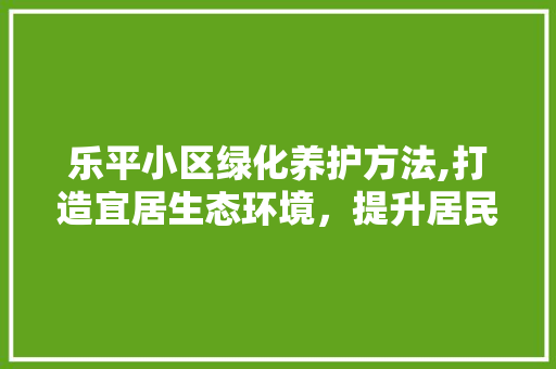 乐平小区绿化养护方法,打造宜居生态环境，提升居民生活品质