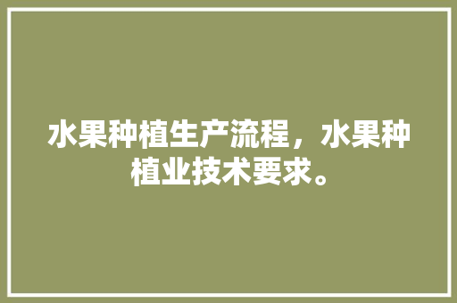 水果种植生产流程，水果种植业技术要求。 水果种植生产流程，水果种植业技术要求。 蔬菜种植