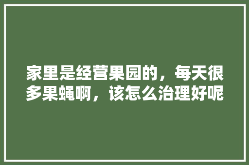 家里是经营果园的，每天很多果蝇啊，该怎么治理好呢，瓜棚种植什么水果好呢。 家里是经营果园的，每天很多果蝇啊，该怎么治理好呢，瓜棚种植什么水果好呢。 家禽养殖