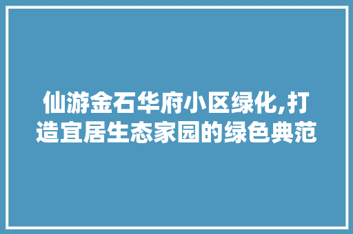 仙游金石华府小区绿化,打造宜居生态家园的绿色典范