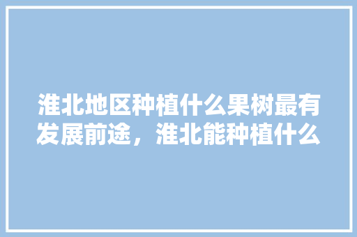 淮北地区种植什么果树最有发展前途，淮北能种植什么水果树。 淮北地区种植什么果树最有发展前途，淮北能种植什么水果树。 土壤施肥