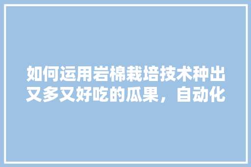 如何运用岩棉栽培技术种出又多又好吃的瓜果，自动化种植水果技术。 如何运用岩棉栽培技术种出又多又好吃的瓜果，自动化种植水果技术。 土壤施肥