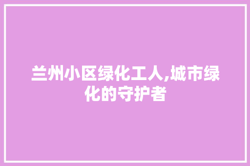 兰州小区绿化工人,城市绿化的守护者