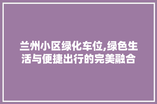 兰州小区绿化车位,绿色生活与便捷出行的完美融合