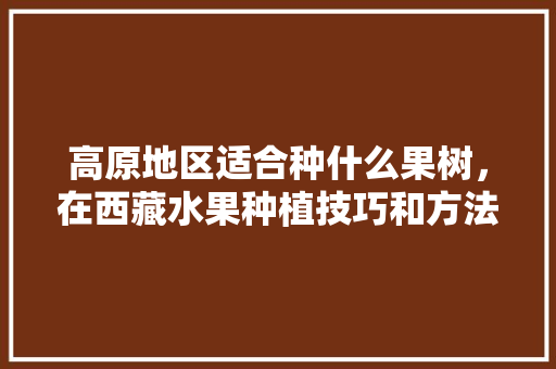 高原地区适合种什么果树，在西藏水果种植技巧和方法。 高原地区适合种什么果树，在西藏水果种植技巧和方法。 蔬菜种植