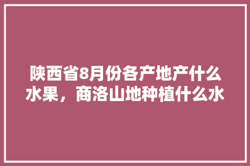 陕西省8月份各产地产什么水果，商洛山地种植什么水果最好。 陕西省8月份各产地产什么水果，商洛山地种植什么水果最好。 水果种植