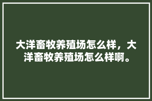 大洋畜牧养殖场怎么样，大洋畜牧养殖场怎么样啊。 大洋畜牧养殖场怎么样，大洋畜牧养殖场怎么样啊。 畜牧养殖