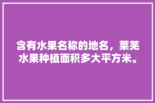 含有水果名称的地名，莱芜水果种植面积多大平方米。 含有水果名称的地名，莱芜水果种植面积多大平方米。 水果种植