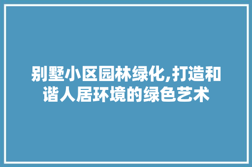 别墅小区园林绿化,打造和谐人居环境的绿色艺术