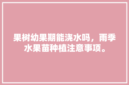 果树幼果期能浇水吗，雨季水果苗种植注意事项。 果树幼果期能浇水吗，雨季水果苗种植注意事项。 蔬菜种植