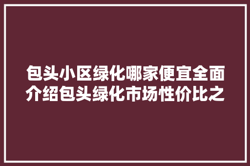 包头小区绿化哪家便宜全面介绍包头绿化市场性价比之王