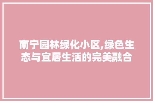 南宁园林绿化小区,绿色生态与宜居生活的完美融合