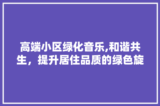 高端小区绿化音乐,和谐共生，提升居住品质的绿色旋律