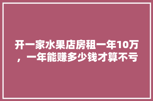 开一家水果店房租一年10万，一年能赚多少钱才算不亏，品牌水果种植利润多少。 开一家水果店房租一年10万，一年能赚多少钱才算不亏，品牌水果种植利润多少。 畜牧养殖