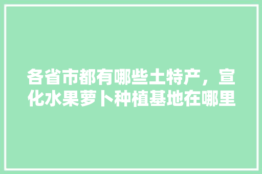 各省市都有哪些土特产，宣化水果萝卜种植基地在哪里。 各省市都有哪些土特产，宣化水果萝卜种植基地在哪里。 蔬菜种植