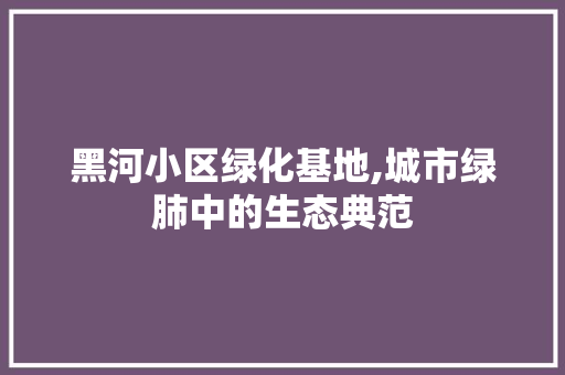 黑河小区绿化基地,城市绿肺中的生态典范