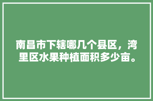 南昌市下辖哪几个县区，湾里区水果种植面积多少亩。 南昌市下辖哪几个县区，湾里区水果种植面积多少亩。 蔬菜种植