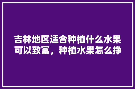 吉林地区适合种植什么水果可以致富，种植水果怎么挣钱快速呢。 水果种植