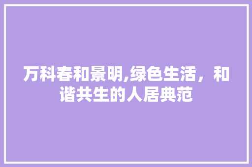 万科春和景明,绿色生活，和谐共生的人居典范