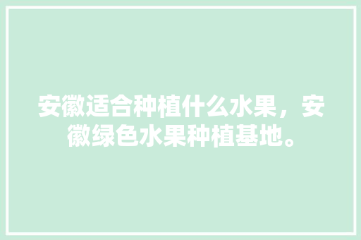 安徽适合种植什么水果，安徽绿色水果种植基地。 安徽适合种植什么水果，安徽绿色水果种植基地。 土壤施肥