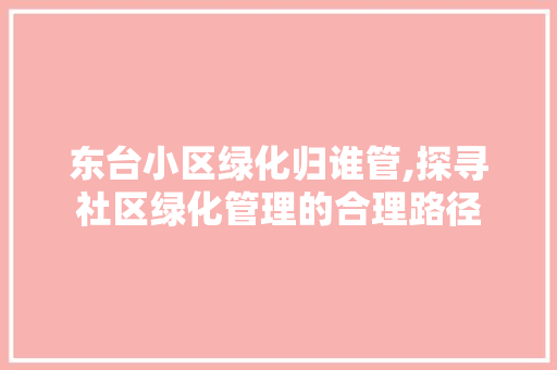 东台小区绿化归谁管,探寻社区绿化管理的合理路径