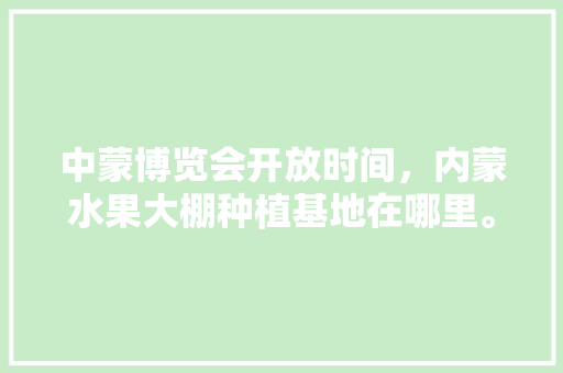 中蒙博览会开放时间，内蒙水果大棚种植基地在哪里。 中蒙博览会开放时间，内蒙水果大棚种植基地在哪里。 蔬菜种植